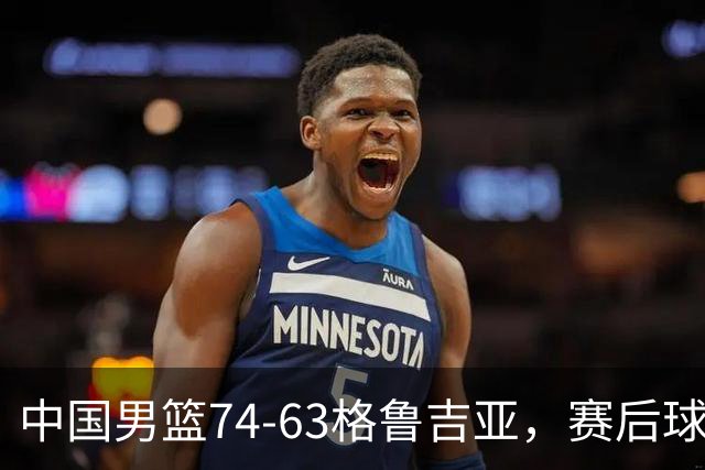 中国男篮74-63格鲁吉亚，赛后球员表现打分：3人满分3人优秀2人及格