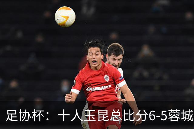 足协杯：十人玉昆总比分6-5蓉城，席尔瓦、索罗金丢点